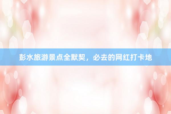 彭水旅游景点全默契，必去的网红打卡地