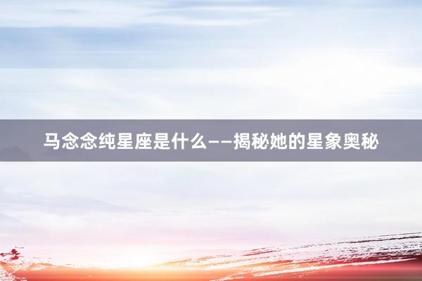 马念念纯星座是什么——揭秘她的星象奥秘