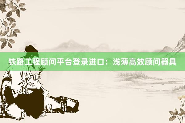 铁路工程顾问平台登录进口：浅薄高效顾问器具